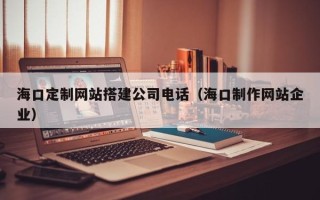 定边海口定制网站搭建公司电话（海口制作网站企业）