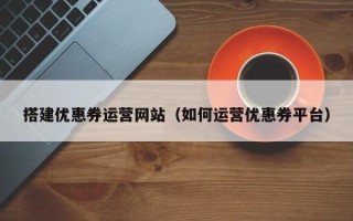 定边搭建优惠券运营网站（如何运营优惠券平台）