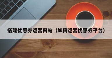 定边搭建优惠券运营网站（如何运营优惠券平台）