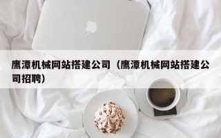 定边鹰潭机械网站搭建公司（鹰潭机械网站搭建公司招聘）