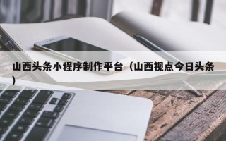 定边山西头条小程序制作平台（山西视点今日头条）